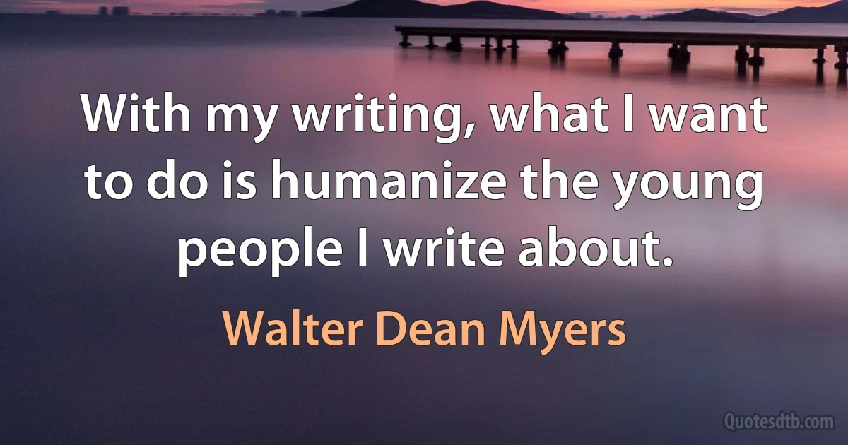 With my writing, what I want to do is humanize the young people I write about. (Walter Dean Myers)