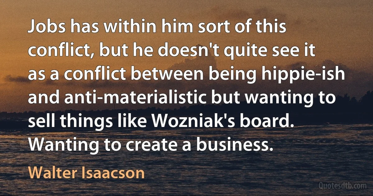 Jobs has within him sort of this conflict, but he doesn't quite see it as a conflict between being hippie-ish and anti-materialistic but wanting to sell things like Wozniak's board. Wanting to create a business. (Walter Isaacson)