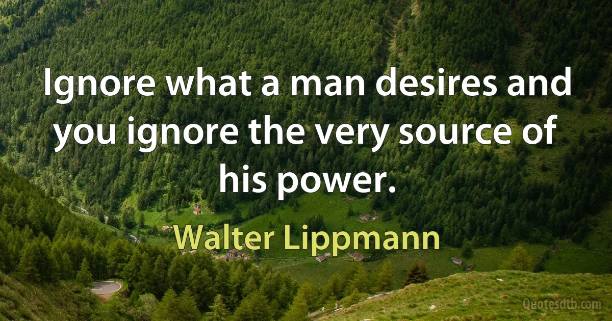 Ignore what a man desires and you ignore the very source of his power. (Walter Lippmann)