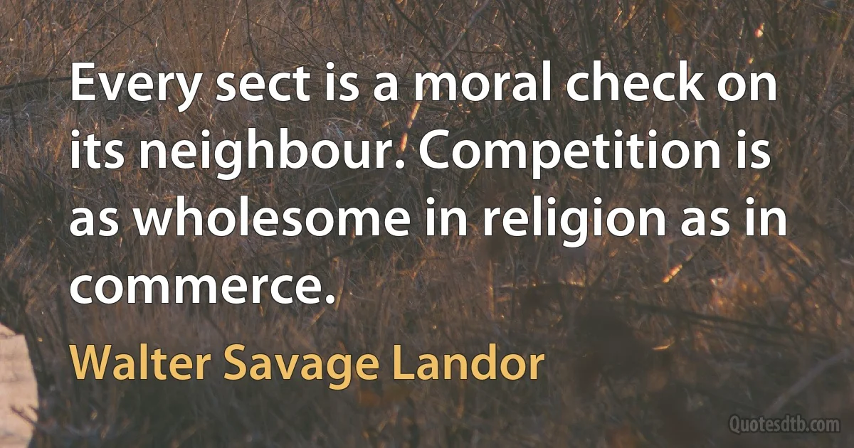 Every sect is a moral check on its neighbour. Competition is as wholesome in religion as in commerce. (Walter Savage Landor)