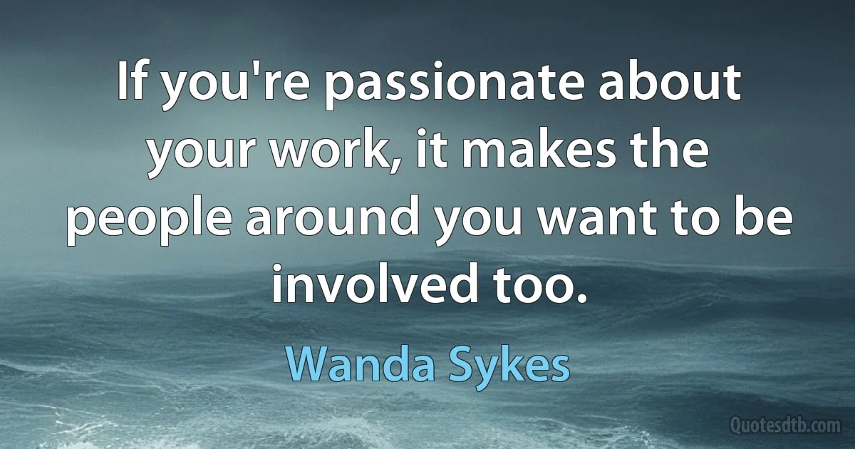 If you're passionate about your work, it makes the people around you want to be involved too. (Wanda Sykes)