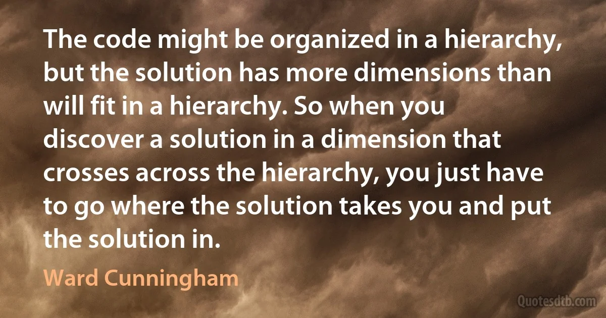 The code might be organized in a hierarchy, but the solution has more dimensions than will fit in a hierarchy. So when you discover a solution in a dimension that crosses across the hierarchy, you just have to go where the solution takes you and put the solution in. (Ward Cunningham)