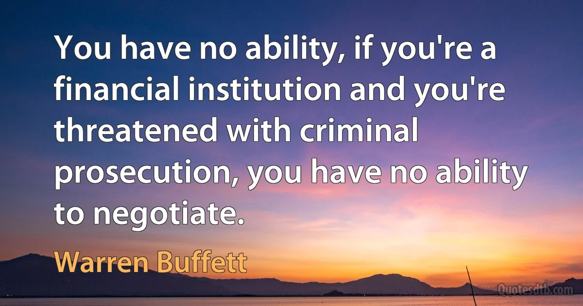 You have no ability, if you're a financial institution and you're threatened with criminal prosecution, you have no ability to negotiate. (Warren Buffett)