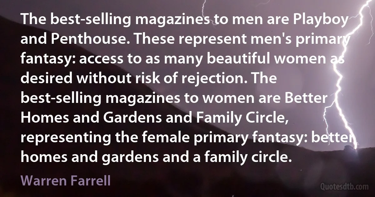 The best-selling magazines to men are Playboy and Penthouse. These represent men's primary fantasy: access to as many beautiful women as desired without risk of rejection. The best-selling magazines to women are Better Homes and Gardens and Family Circle, representing the female primary fantasy: better homes and gardens and a family circle. (Warren Farrell)