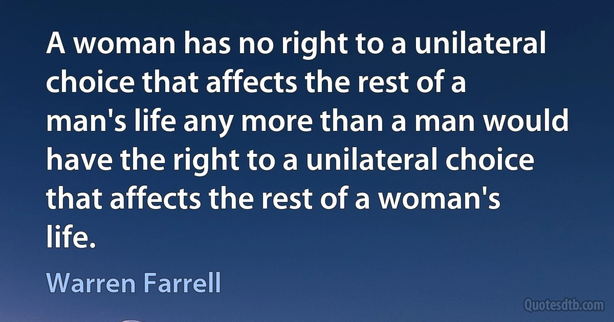 A woman has no right to a unilateral choice that affects the rest of a man's life any more than a man would have the right to a unilateral choice that affects the rest of a woman's life. (Warren Farrell)