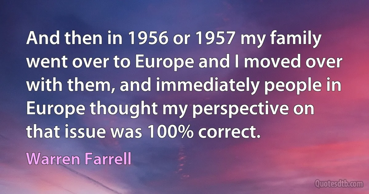 And then in 1956 or 1957 my family went over to Europe and I moved over with them, and immediately people in Europe thought my perspective on that issue was 100% correct. (Warren Farrell)