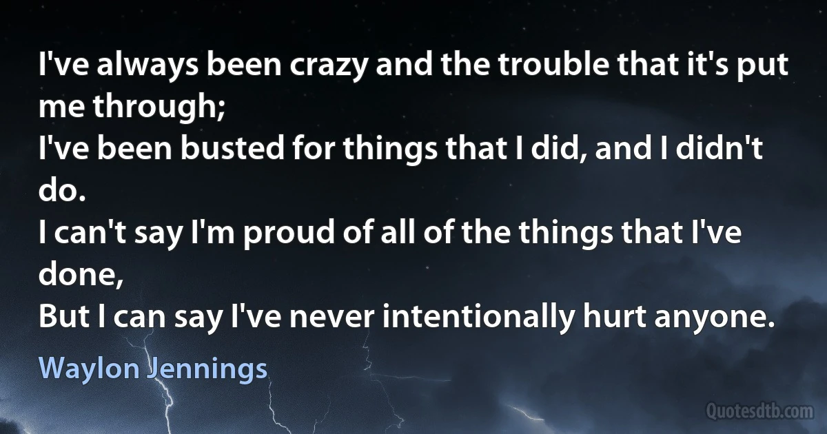 I've always been crazy and the trouble that it's put me through;
I've been busted for things that I did, and I didn't do.
I can't say I'm proud of all of the things that I've done,
But I can say I've never intentionally hurt anyone. (Waylon Jennings)