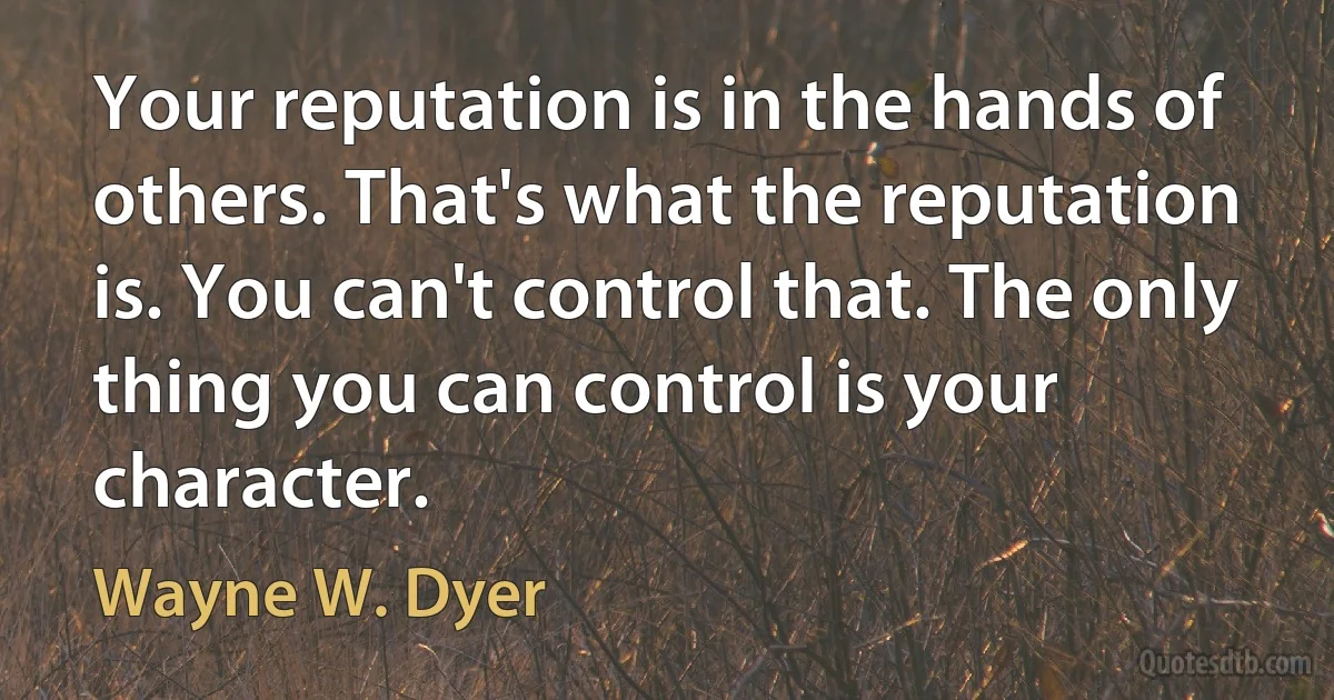 Your reputation is in the hands of others. That's what the reputation is. You can't control that. The only thing you can control is your character. (Wayne W. Dyer)