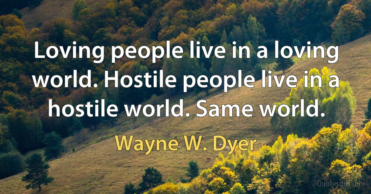 Loving people live in a loving world. Hostile people live in a hostile world. Same world. (Wayne W. Dyer)