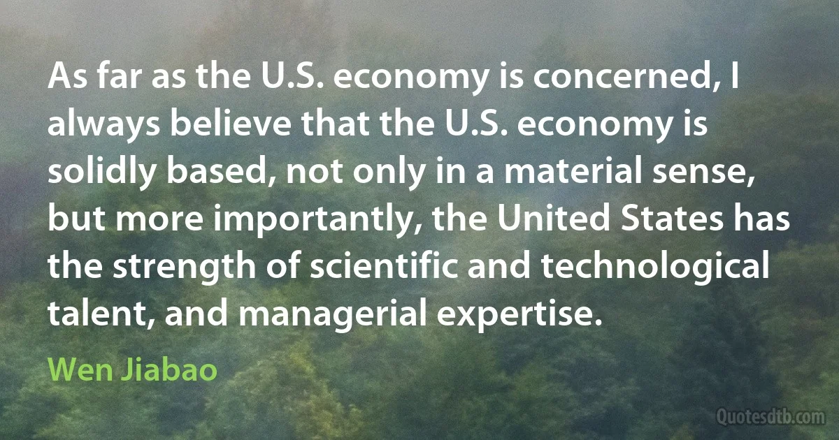 As far as the U.S. economy is concerned, I always believe that the U.S. economy is solidly based, not only in a material sense, but more importantly, the United States has the strength of scientific and technological talent, and managerial expertise. (Wen Jiabao)