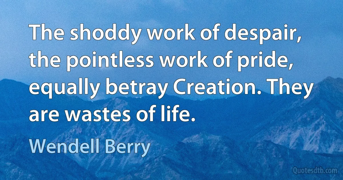 The shoddy work of despair, the pointless work of pride, equally betray Creation. They are wastes of life. (Wendell Berry)