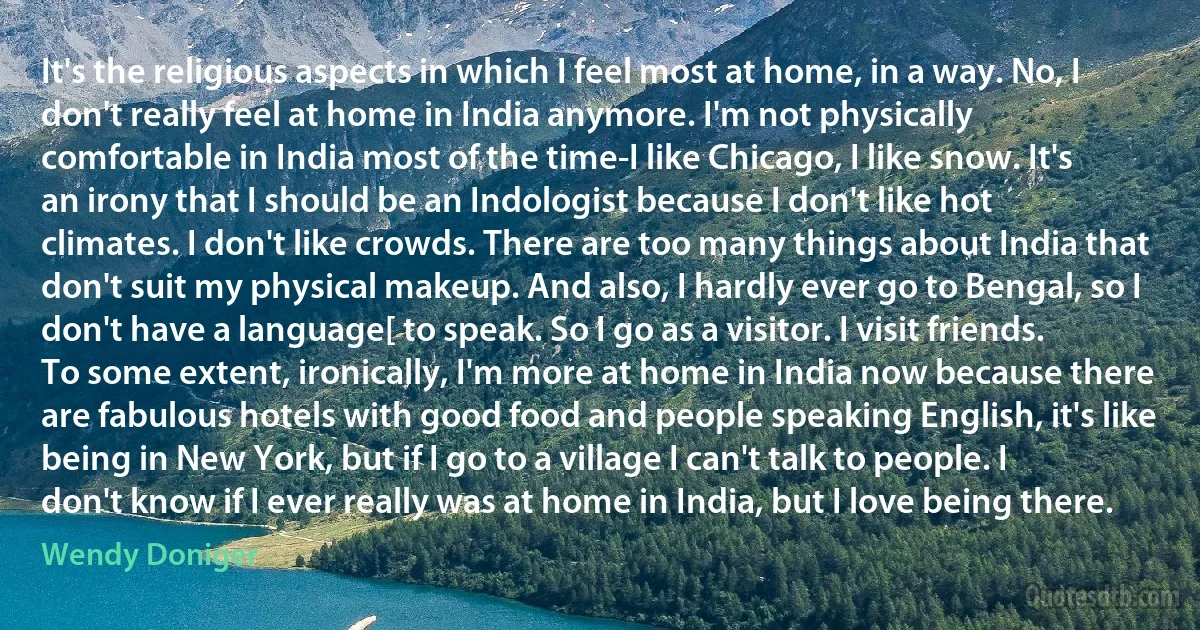 It's the religious aspects in which I feel most at home, in a way. No, I don't really feel at home in India anymore. I'm not physically comfortable in India most of the time-I like Chicago, I like snow. It's an irony that I should be an Indologist because I don't like hot climates. I don't like crowds. There are too many things about India that don't suit my physical makeup. And also, I hardly ever go to Bengal, so I don't have a language[ to speak. So I go as a visitor. I visit friends. To some extent, ironically, I'm more at home in India now because there are fabulous hotels with good food and people speaking English, it's like being in New York, but if I go to a village I can't talk to people. I don't know if I ever really was at home in India, but I love being there. (Wendy Doniger)