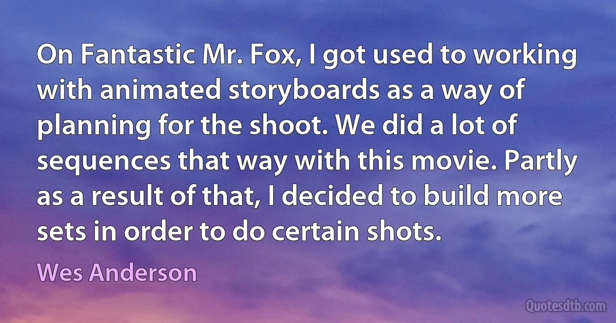 On Fantastic Mr. Fox, I got used to working with animated storyboards as a way of planning for the shoot. We did a lot of sequences that way with this movie. Partly as a result of that, I decided to build more sets in order to do certain shots. (Wes Anderson)