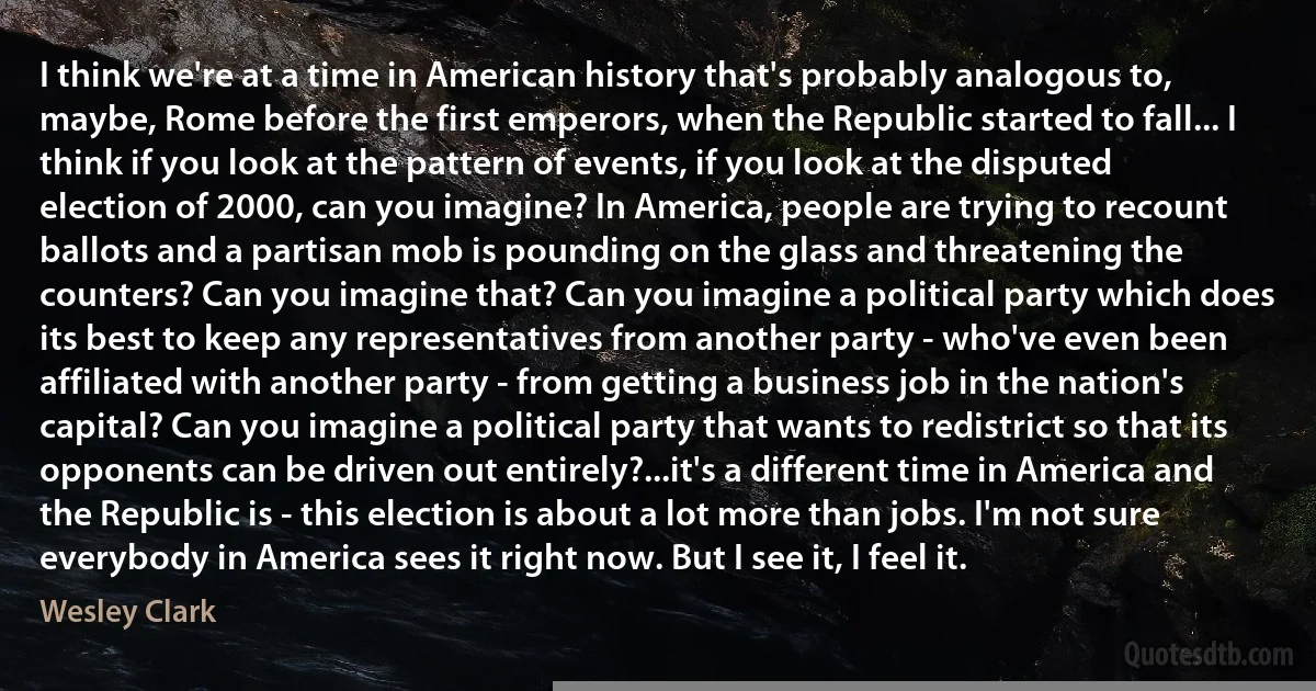 I think we're at a time in American history that's probably analogous to, maybe, Rome before the first emperors, when the Republic started to fall... I think if you look at the pattern of events, if you look at the disputed election of 2000, can you imagine? In America, people are trying to recount ballots and a partisan mob is pounding on the glass and threatening the counters? Can you imagine that? Can you imagine a political party which does its best to keep any representatives from another party - who've even been affiliated with another party - from getting a business job in the nation's capital? Can you imagine a political party that wants to redistrict so that its opponents can be driven out entirely?...it's a different time in America and the Republic is - this election is about a lot more than jobs. I'm not sure everybody in America sees it right now. But I see it, I feel it. (Wesley Clark)