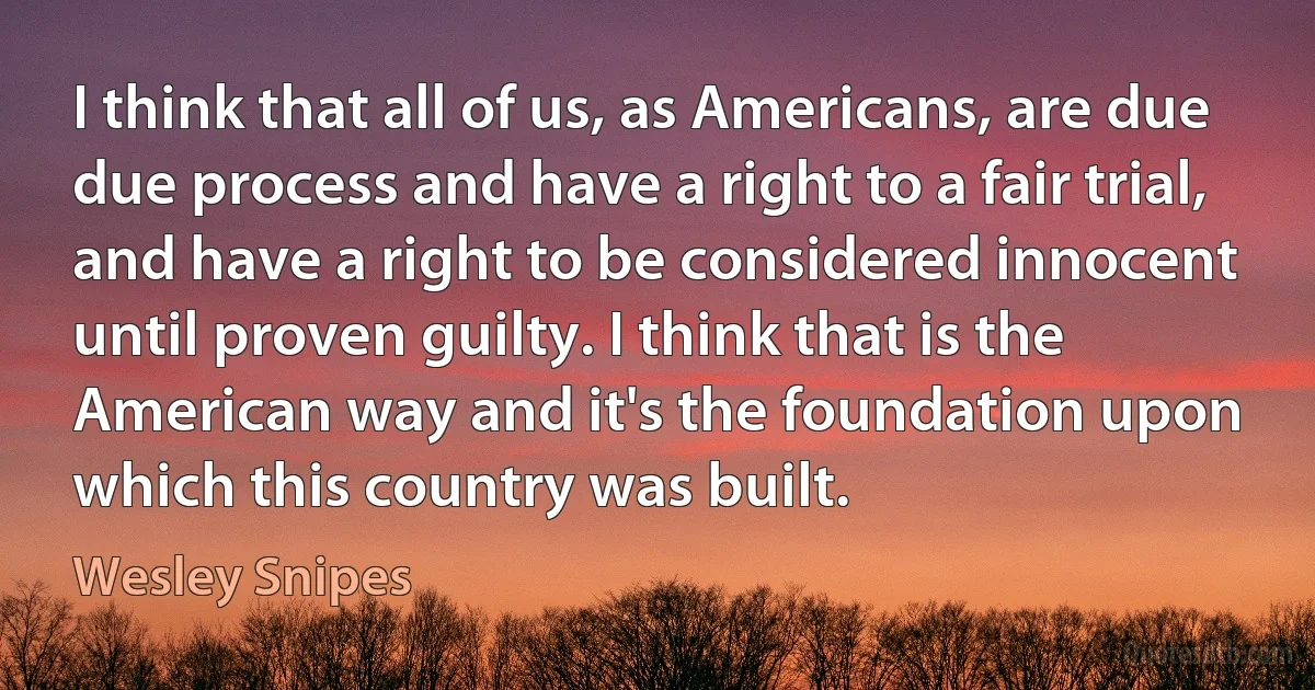 I think that all of us, as Americans, are due due process and have a right to a fair trial, and have a right to be considered innocent until proven guilty. I think that is the American way and it's the foundation upon which this country was built. (Wesley Snipes)