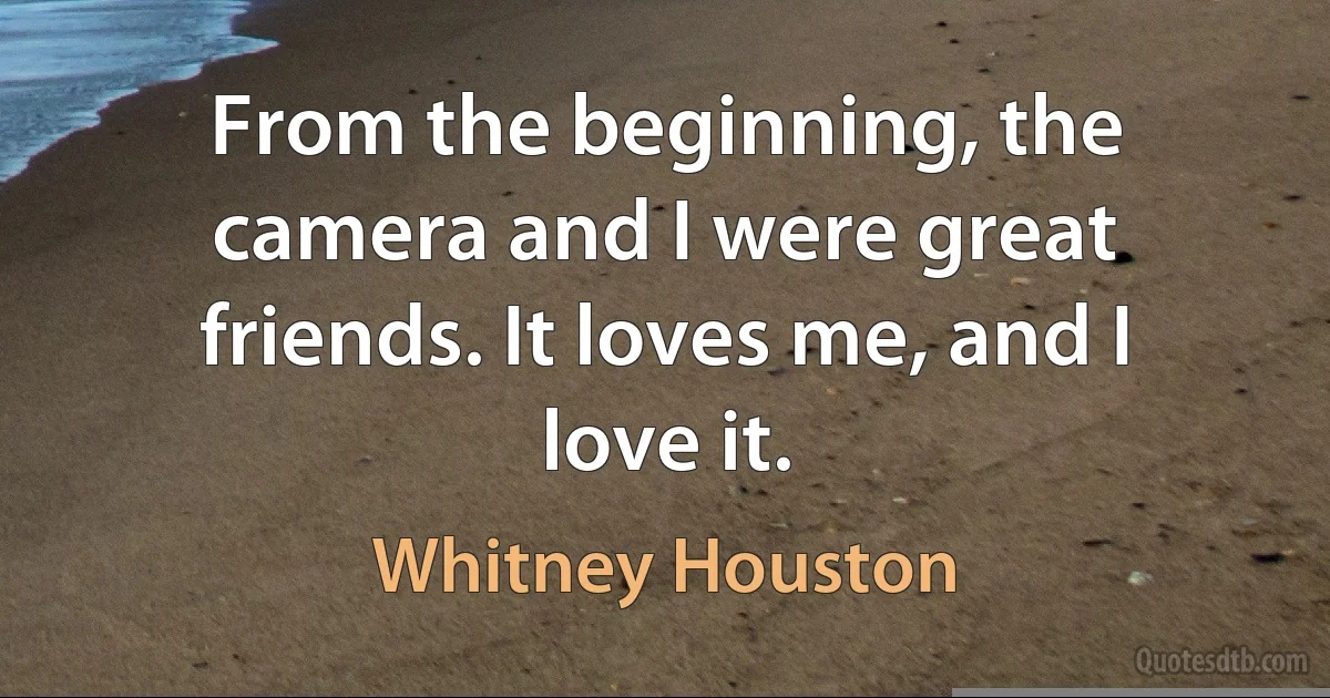 From the beginning, the camera and I were great friends. It loves me, and I love it. (Whitney Houston)