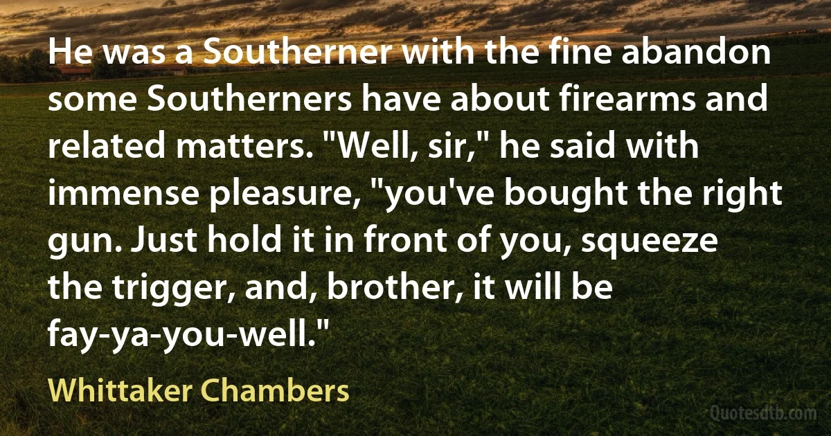 He was a Southerner with the fine abandon some Southerners have about firearms and related matters. "Well, sir," he said with immense pleasure, "you've bought the right gun. Just hold it in front of you, squeeze the trigger, and, brother, it will be fay-ya-you-well." (Whittaker Chambers)