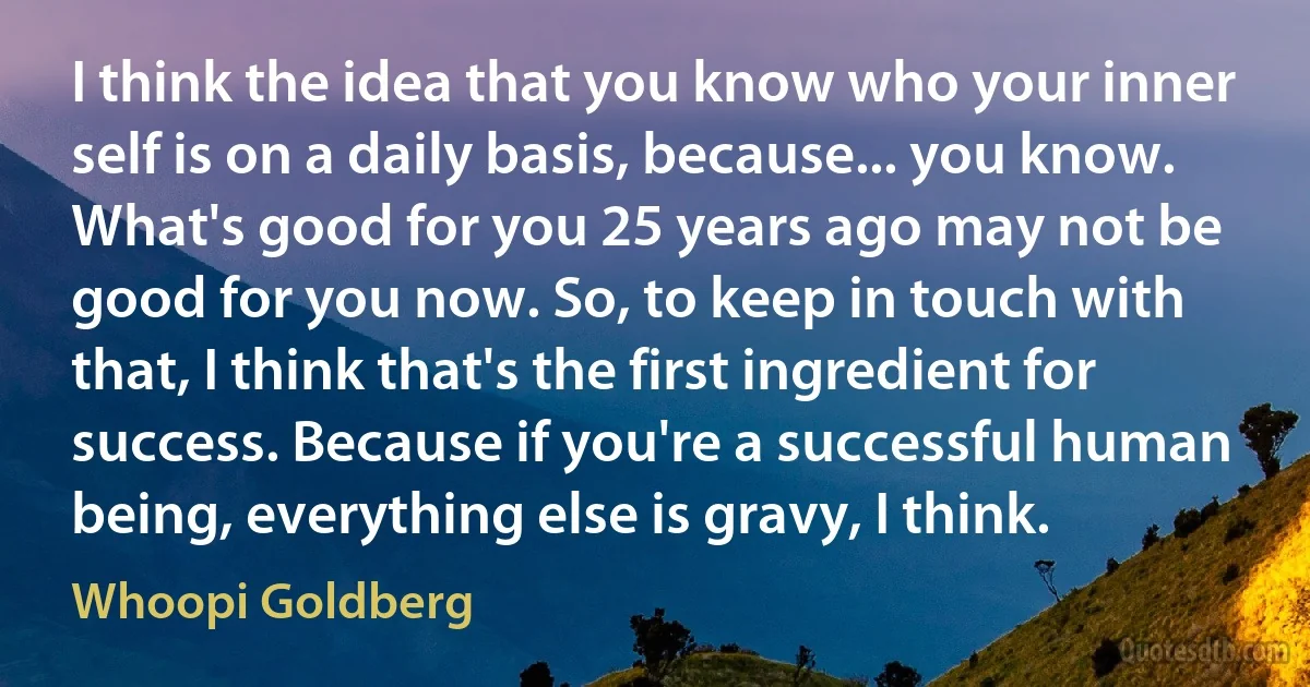 I think the idea that you know who your inner self is on a daily basis, because... you know. What's good for you 25 years ago may not be good for you now. So, to keep in touch with that, I think that's the first ingredient for success. Because if you're a successful human being, everything else is gravy, I think. (Whoopi Goldberg)