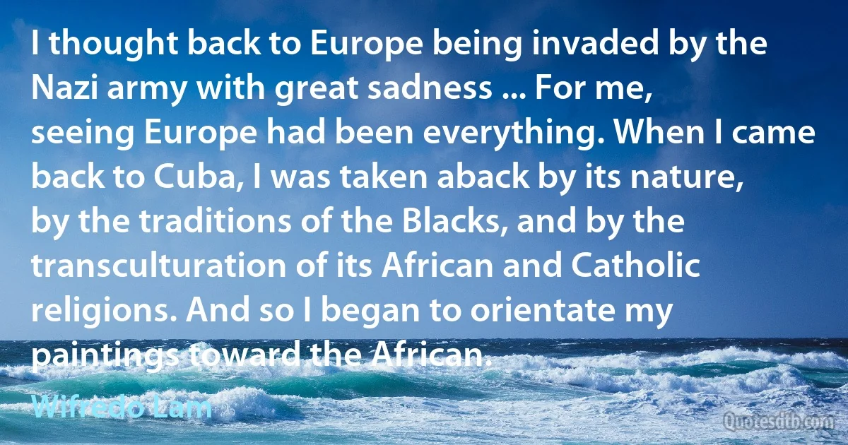 I thought back to Europe being invaded by the Nazi army with great sadness ... For me, seeing Europe had been everything. When I came back to Cuba, I was taken aback by its nature, by the traditions of the Blacks, and by the transculturation of its African and Catholic religions. And so I began to orientate my paintings toward the African. (Wifredo Lam)