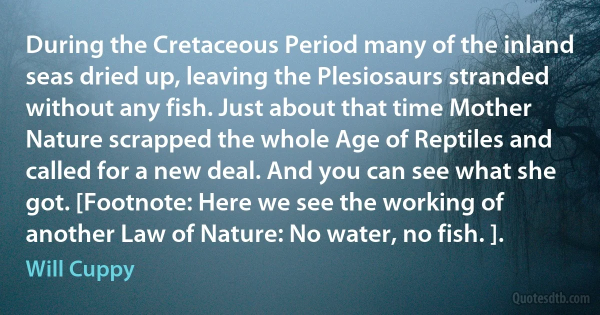 During the Cretaceous Period many of the inland seas dried up, leaving the Plesiosaurs stranded without any fish. Just about that time Mother Nature scrapped the whole Age of Reptiles and called for a new deal. And you can see what she got. [Footnote: Here we see the working of another Law of Nature: No water, no fish. ]. (Will Cuppy)