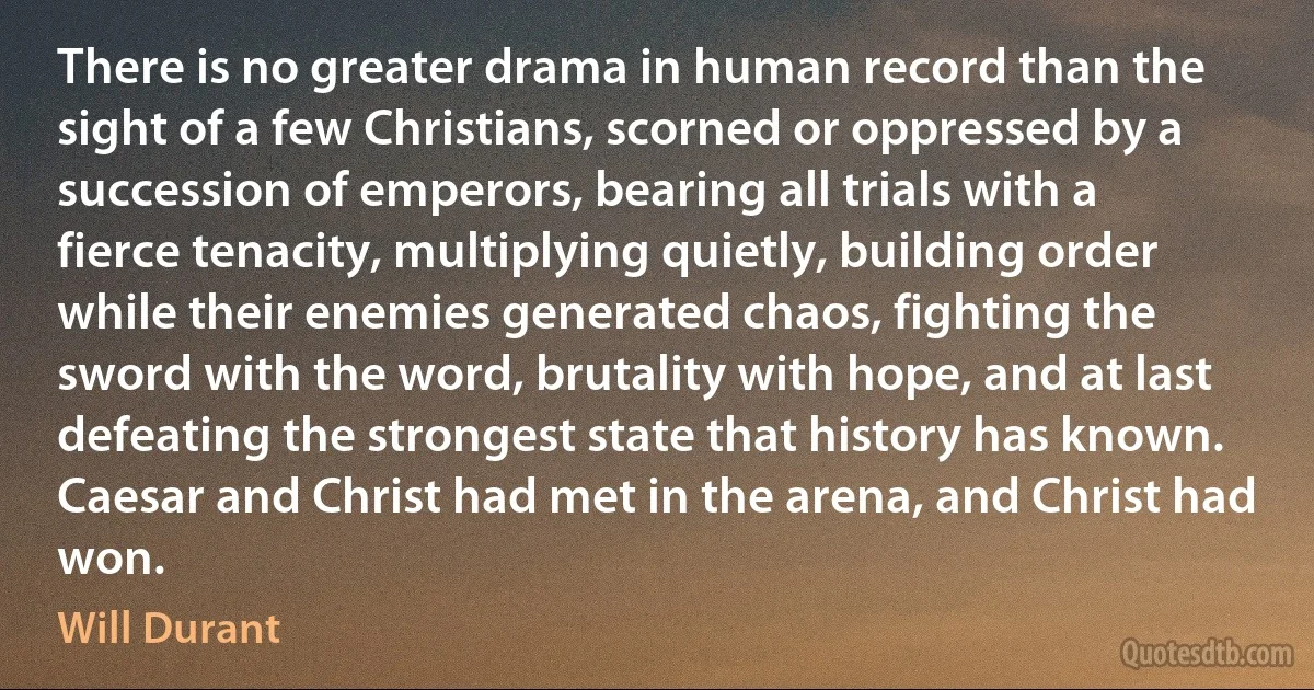 There is no greater drama in human record than the sight of a few Christians, scorned or oppressed by a succession of emperors, bearing all trials with a fierce tenacity, multiplying quietly, building order while their enemies generated chaos, fighting the sword with the word, brutality with hope, and at last defeating the strongest state that history has known. Caesar and Christ had met in the arena, and Christ had won. (Will Durant)