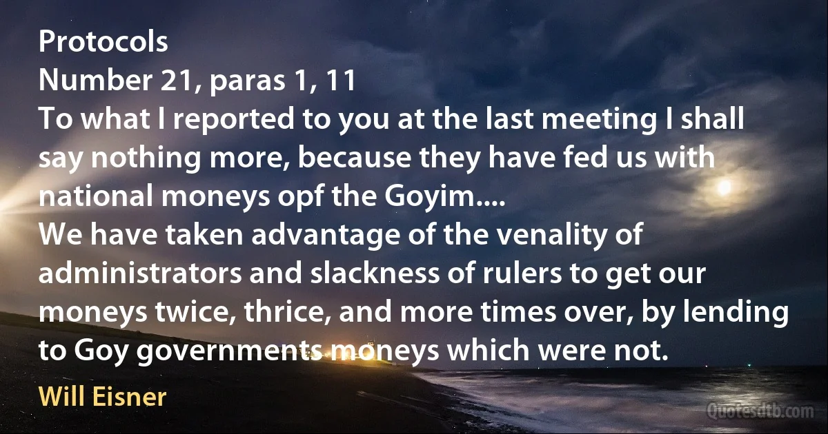 Protocols
Number 21, paras 1, 11
To what I reported to you at the last meeting I shall say nothing more, because they have fed us with national moneys opf the Goyim....
We have taken advantage of the venality of administrators and slackness of rulers to get our moneys twice, thrice, and more times over, by lending to Goy governments moneys which were not. (Will Eisner)