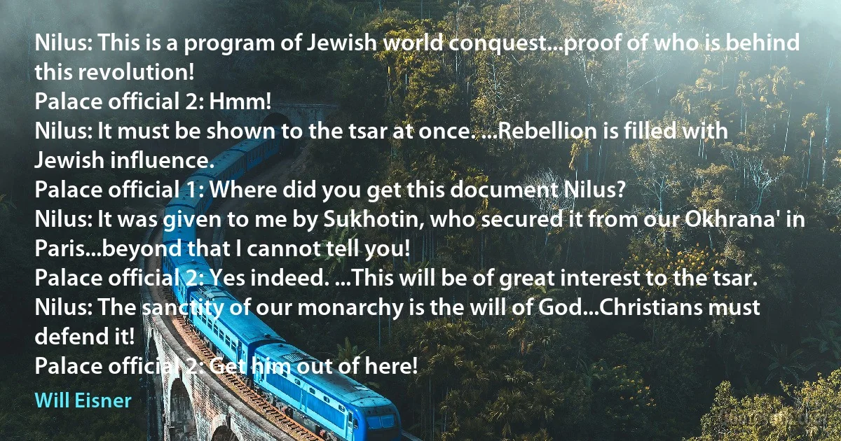 Nilus: This is a program of Jewish world conquest...proof of who is behind this revolution!
Palace official 2: Hmm!
Nilus: It must be shown to the tsar at once. ...Rebellion is filled with Jewish influence.
Palace official 1: Where did you get this document Nilus?
Nilus: It was given to me by Sukhotin, who secured it from our Okhrana' in Paris...beyond that I cannot tell you!
Palace official 2: Yes indeed. ...This will be of great interest to the tsar.
Nilus: The sanctity of our monarchy is the will of God...Christians must defend it!
Palace official 2: Get him out of here! (Will Eisner)