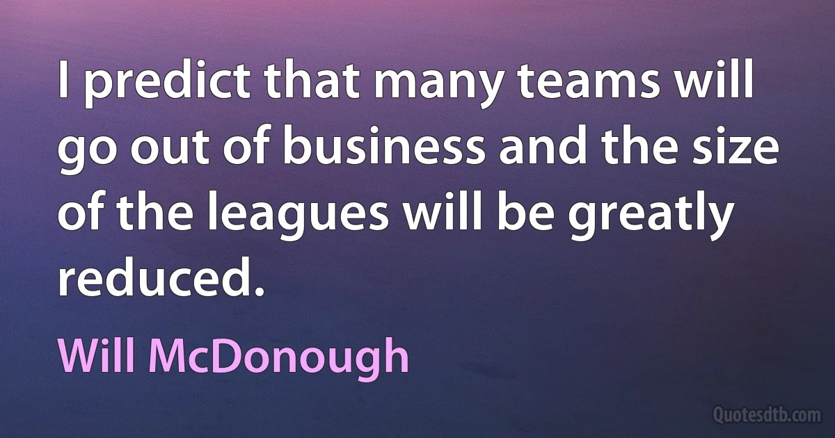 I predict that many teams will go out of business and the size of the leagues will be greatly reduced. (Will McDonough)