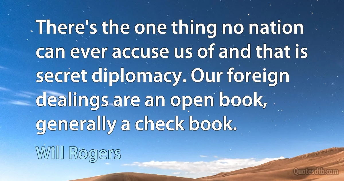 There's the one thing no nation can ever accuse us of and that is secret diplomacy. Our foreign dealings are an open book, generally a check book. (Will Rogers)