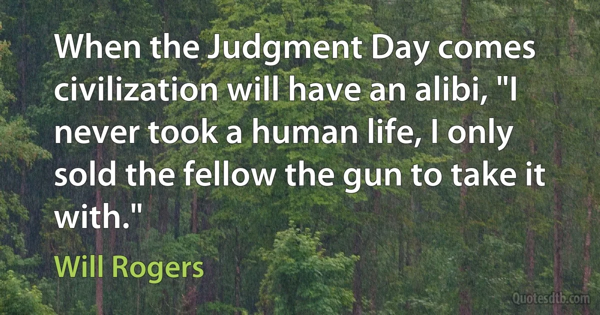 When the Judgment Day comes civilization will have an alibi, "I never took a human life, I only sold the fellow the gun to take it with." (Will Rogers)