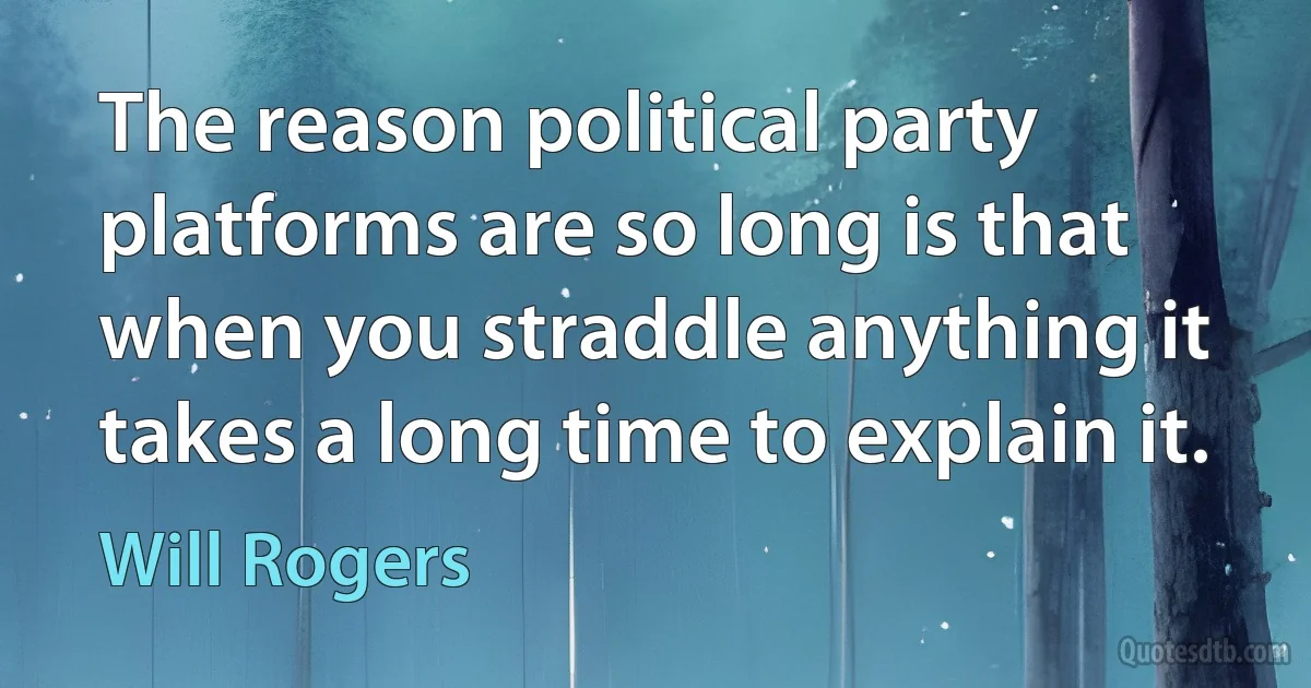 The reason political party platforms are so long is that when you straddle anything it takes a long time to explain it. (Will Rogers)