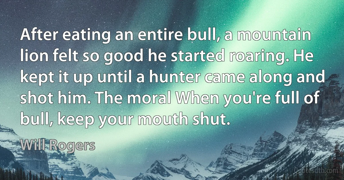 After eating an entire bull, a mountain lion felt so good he started roaring. He kept it up until a hunter came along and shot him. The moral When you're full of bull, keep your mouth shut. (Will Rogers)