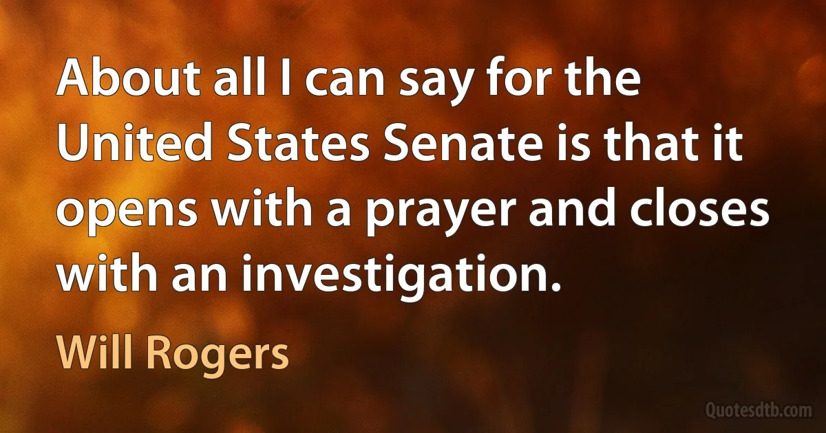 About all I can say for the United States Senate is that it opens with a prayer and closes with an investigation. (Will Rogers)