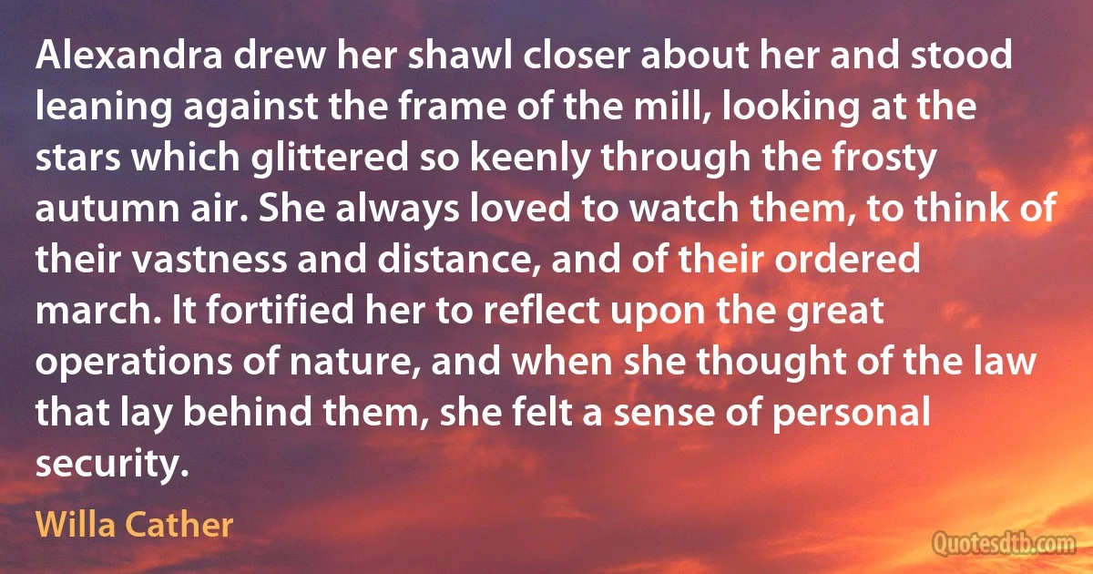 Alexandra drew her shawl closer about her and stood leaning against the frame of the mill, looking at the stars which glittered so keenly through the frosty autumn air. She always loved to watch them, to think of their vastness and distance, and of their ordered march. It fortified her to reflect upon the great operations of nature, and when she thought of the law that lay behind them, she felt a sense of personal security. (Willa Cather)