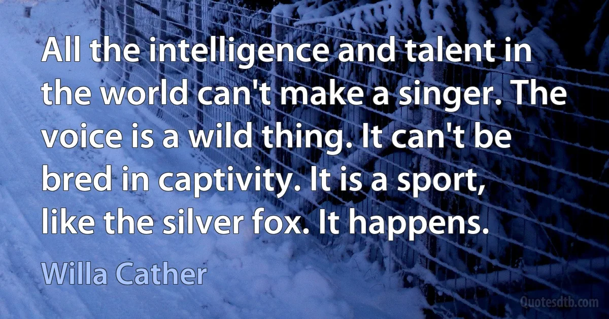 All the intelligence and talent in the world can't make a singer. The voice is a wild thing. It can't be bred in captivity. It is a sport, like the silver fox. It happens. (Willa Cather)