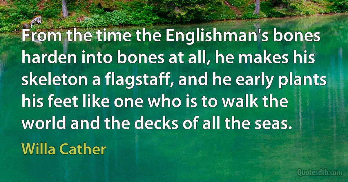 From the time the Englishman's bones harden into bones at all, he makes his skeleton a flagstaff, and he early plants his feet like one who is to walk the world and the decks of all the seas. (Willa Cather)