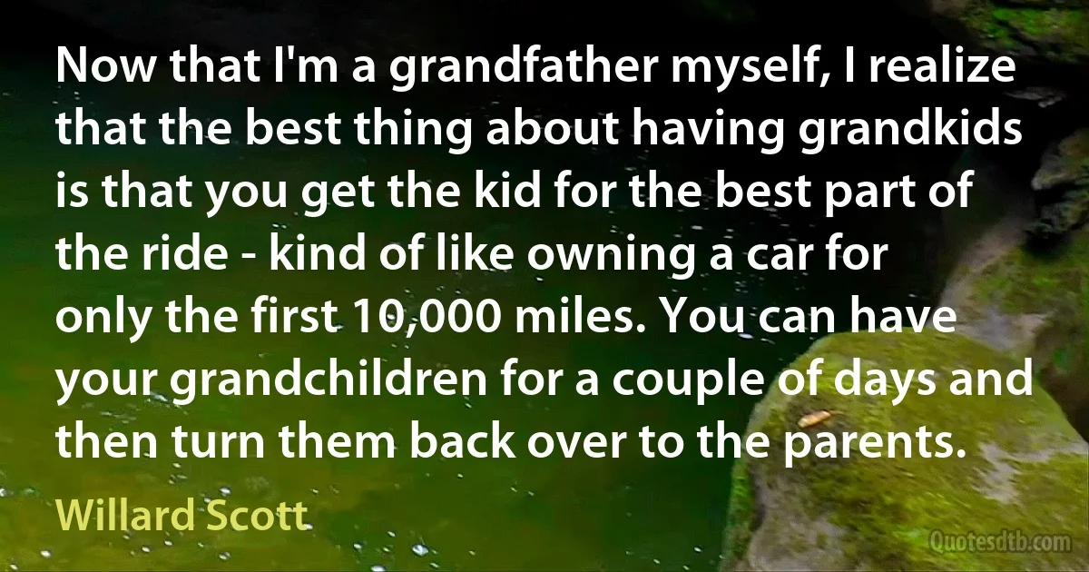 Now that I'm a grandfather myself, I realize that the best thing about having grandkids is that you get the kid for the best part of the ride - kind of like owning a car for only the first 10,000 miles. You can have your grandchildren for a couple of days and then turn them back over to the parents. (Willard Scott)