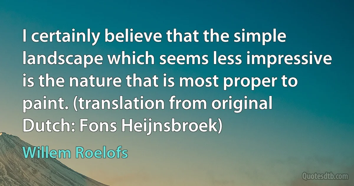 I certainly believe that the simple landscape which seems less impressive is the nature that is most proper to paint. (translation from original Dutch: Fons Heijnsbroek) (Willem Roelofs)