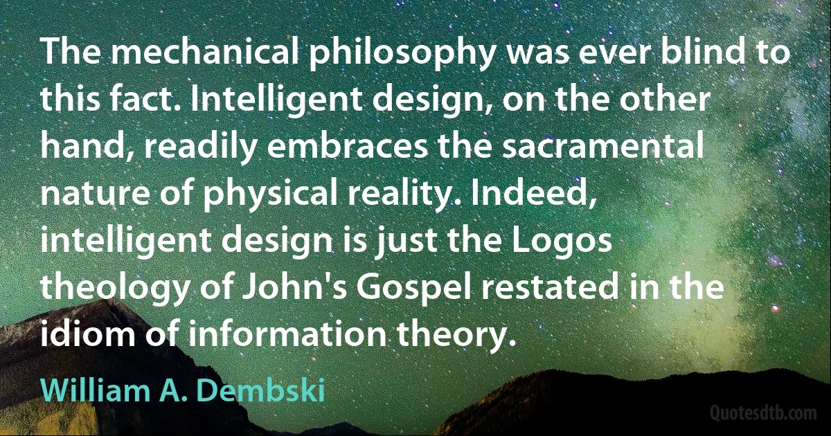 The mechanical philosophy was ever blind to this fact. Intelligent design, on the other hand, readily embraces the sacramental nature of physical reality. Indeed, intelligent design is just the Logos theology of John's Gospel restated in the idiom of information theory. (William A. Dembski)