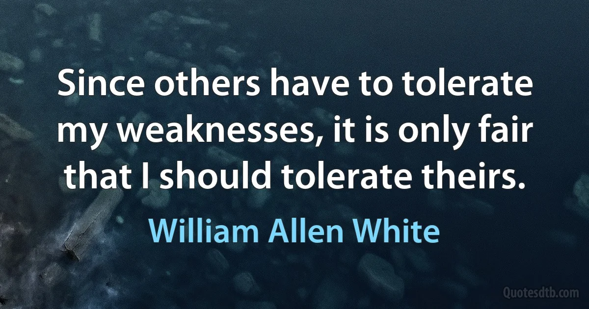 Since others have to tolerate my weaknesses, it is only fair that I should tolerate theirs. (William Allen White)