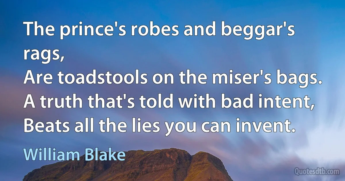 The prince's robes and beggar's rags,
Are toadstools on the miser's bags.
A truth that's told with bad intent,
Beats all the lies you can invent. (William Blake)