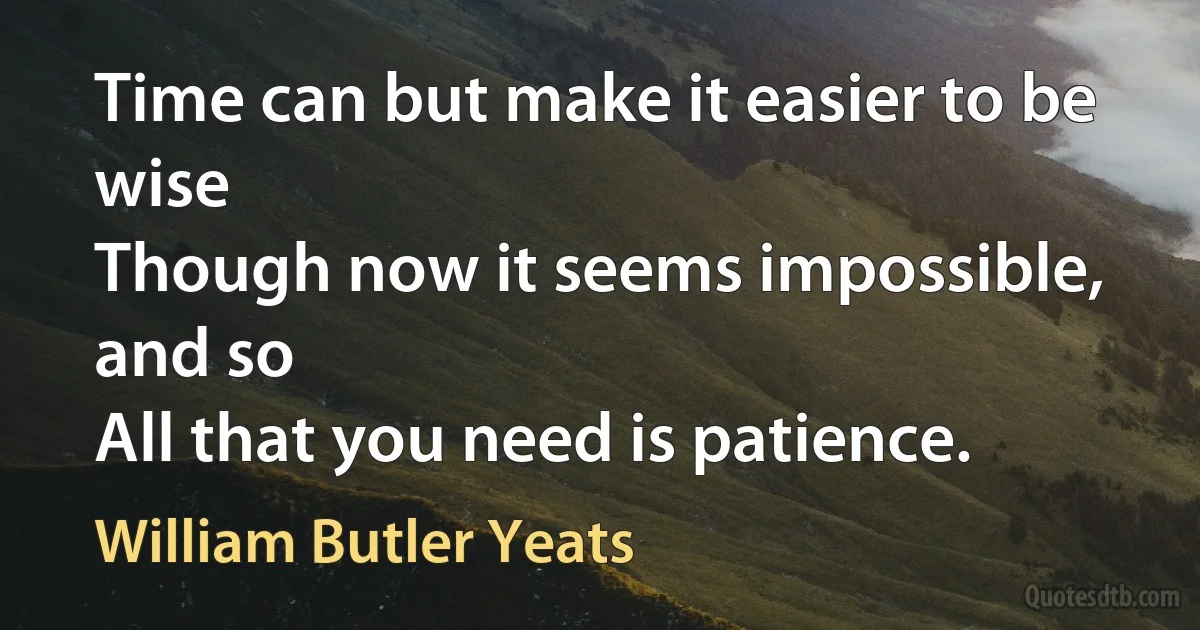 Time can but make it easier to be wise
Though now it seems impossible, and so
All that you need is patience. (William Butler Yeats)