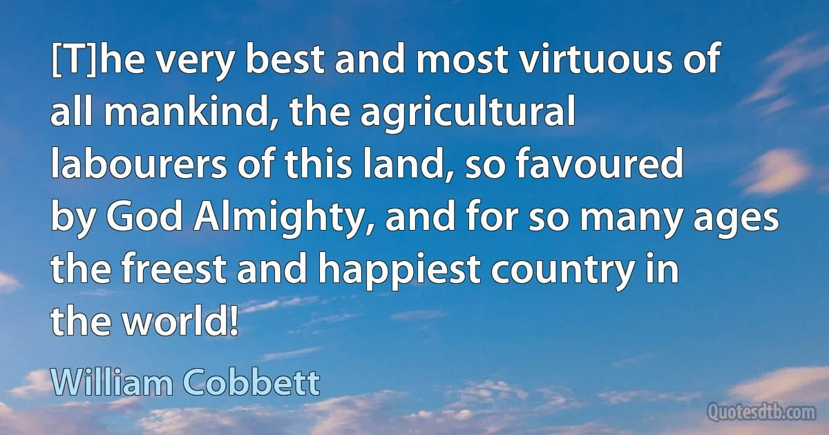 [T]he very best and most virtuous of all mankind, the agricultural labourers of this land, so favoured by God Almighty, and for so many ages the freest and happiest country in the world! (William Cobbett)