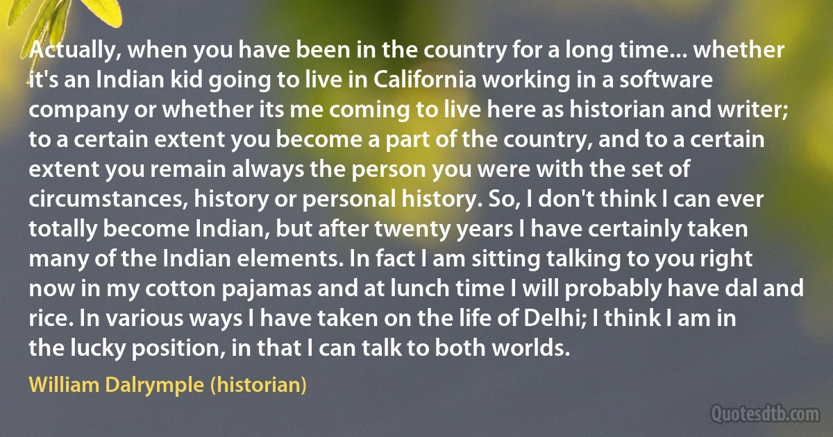 Actually, when you have been in the country for a long time... whether it's an Indian kid going to live in California working in a software company or whether its me coming to live here as historian and writer; to a certain extent you become a part of the country, and to a certain extent you remain always the person you were with the set of circumstances, history or personal history. So, I don't think I can ever totally become Indian, but after twenty years I have certainly taken many of the Indian elements. In fact I am sitting talking to you right now in my cotton pajamas and at lunch time I will probably have dal and rice. In various ways I have taken on the life of Delhi; I think I am in the lucky position, in that I can talk to both worlds. (William Dalrymple (historian))