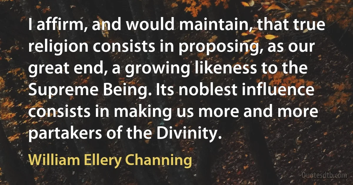 I affirm, and would maintain, that true religion consists in proposing, as our great end, a growing likeness to the Supreme Being. Its noblest influence consists in making us more and more partakers of the Divinity. (William Ellery Channing)