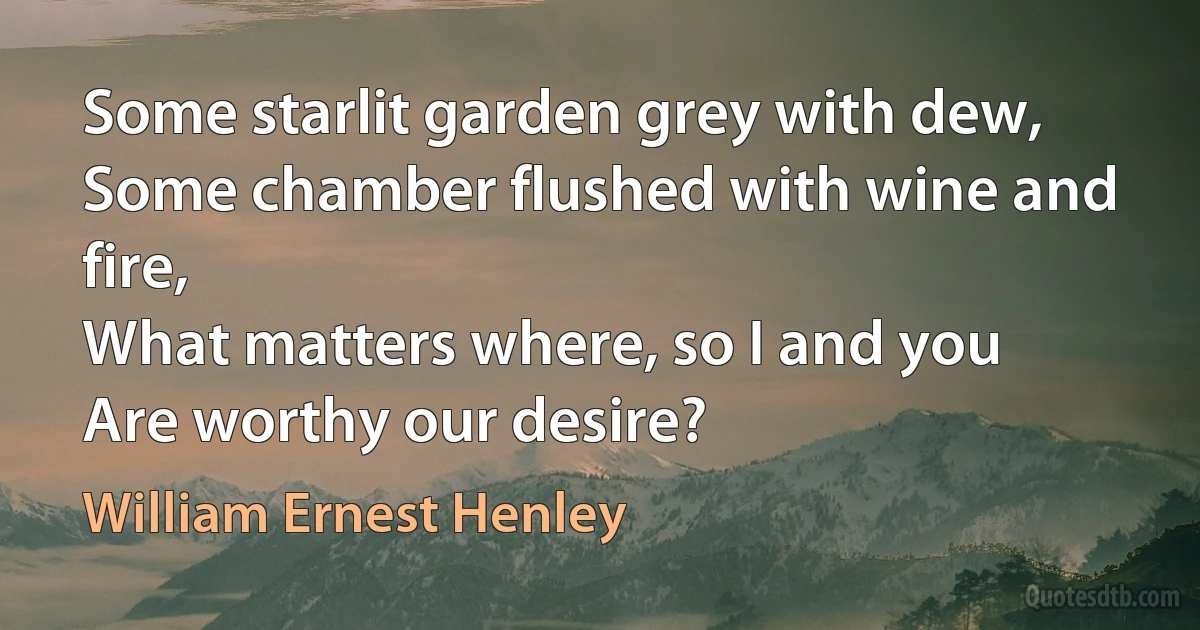 Some starlit garden grey with dew,
Some chamber flushed with wine and fire,
What matters where, so I and you
Are worthy our desire? (William Ernest Henley)