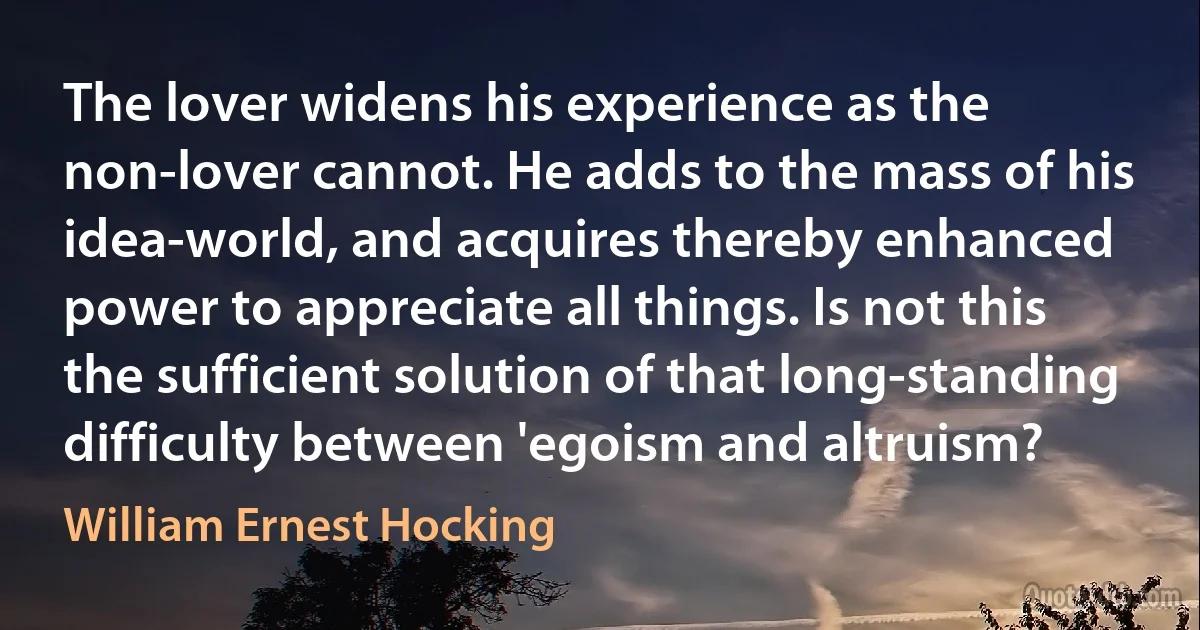 The lover widens his experience as the non-lover cannot. He adds to the mass of his idea-world, and acquires thereby enhanced power to appreciate all things. Is not this the sufficient solution of that long-standing difficulty between 'egoism and altruism? (William Ernest Hocking)