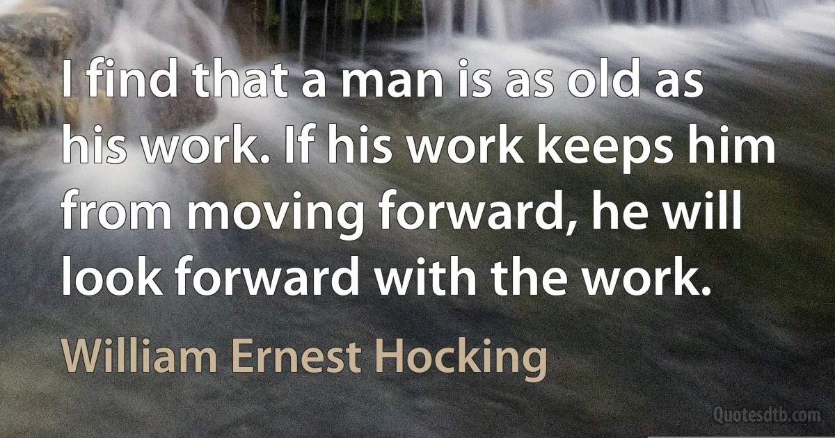 I find that a man is as old as his work. If his work keeps him from moving forward, he will look forward with the work. (William Ernest Hocking)