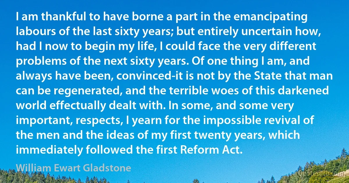 I am thankful to have borne a part in the emancipating labours of the last sixty years; but entirely uncertain how, had I now to begin my life, I could face the very different problems of the next sixty years. Of one thing I am, and always have been, convinced-it is not by the State that man can be regenerated, and the terrible woes of this darkened world effectually dealt with. In some, and some very important, respects, I yearn for the impossible revival of the men and the ideas of my first twenty years, which immediately followed the first Reform Act. (William Ewart Gladstone)