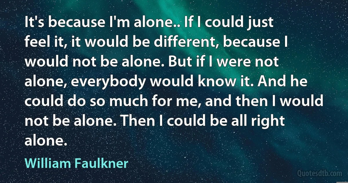 It's because I'm alone.. If I could just feel it, it would be different, because I would not be alone. But if I were not alone, everybody would know it. And he could do so much for me, and then I would not be alone. Then I could be all right alone. (William Faulkner)